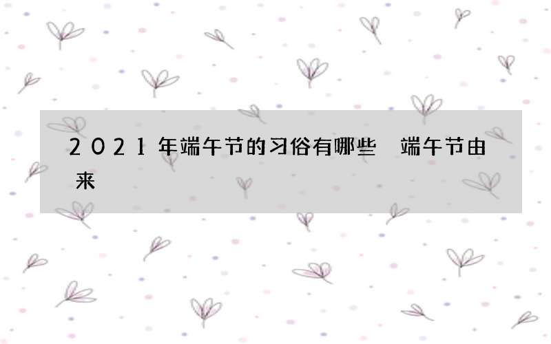 2021年端午节的习俗有哪些 端午节由来